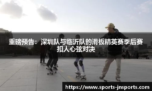 重磅预告：深圳队与临沂队的滑板精英赛季后赛扣人心弦对决